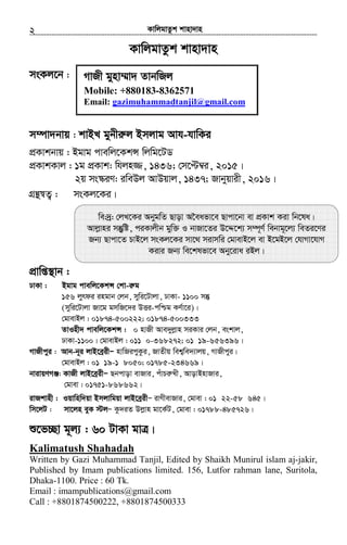 KvwjgvZzk kvnv`vn.............................................................................................................................................................2
KvwjgvZzk kvnv`vn
msKj‡b :
m¤úv`bvq : kvBL gybxi“j Bmjvg Avh-hvwKi
cÖKvkbvq : Bgvg cvewj‡KkÝ wjwg‡UW
cÖKvkKvj : 1g cÖKvk: whjn¾, 1436; †m‡Þ¤^i, 2015|
2q ms¯‹iY: iweDj AvDqvj, 1437; Rvbyqvix, 2016|
MÖš’¯^Z¡ : msKj‡Ki|
cÖvwß¯’vb :
XvKv : Bgvg cvewj‡KkÝ †kv-i“g
156 jyrdi ingvb †jb, mywi‡Uvjv, XvKv- 1100 mš‘
(mywi‡Uvjv Rv‡g gmwR‡`i DËi-cwðg KY©v‡i)|
†gvevBj : 01874-500222; 01874-500333
ZvInx` cvewj‡KkÝ : 0 nvRx Ave`yjøvn miKvi †jb, eskvj,
XvKv-1100| †gvevBj : 011 0-368272; 01 19-656396|
MvRxcyi : Avb-b~i jvB‡eªixÑ nvwRicyKzi, RvZxq wek¦we`¨vjq, MvRxcyi|
†gvevBj : 01 19-1 8050; 01785-234669|
bvivqYMÄ: KvRx jvB‡eªixÑ Qbcvov evRvi, cuvPiæLx, AvovBnvRvi,
†gvev : 01751-868662|
ivRkvnx : Iqvwnw`qv Bmjvwgqv jvB‡eªixÑ ivYxevRvi, †gvev : 01 22-58 645|
wm‡jU : mv‡jn eyK ÷jÑ Kz`iZ Djøvn gv‡K©U, †gvev : 01788-485726|
ï‡f”Qv g~j¨ : 60 UvKv gvÎ|
Kalimatush Shahadah
Written by Gazi Muhammad Tanjil, Edited by Shaikh Munirul islam aj-jakir,
Published by Imam publications limited. 156, Lutfor rahman lane, Suritola,
Dhaka-1100. Price : 60 Tk.
Email : imampublications@gmail.com
Call : +8801874500222, +8801874500333
MvRx gynv¤§v` ZvbwRj
Mobile: +880183-8362571
Email: gazimuhammadtanjil@gmail.com
we:`ª: †jL‡Ki AbygwZ Qvov A‰eafv‡e Qvcv‡bv ev cÖKvk Kiv wb‡la|
Avjøvni mš‘ywó, ciKvjxb gyw³ I bvRv‡Zi D‡Ï‡k¨ m¤ú~Y© webvg~‡j¨ weZi‡Yi
Rb¨ Qvcv‡Z PvB‡j msKj‡Ki mv‡_ mivmwi †gvevB‡j ev B‡gB‡j †hvMv‡hvM
Kivi Rb¨ we‡klfv‡e Aby‡iva iBj|
 