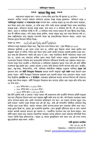KvwjgvZzk kvnv`vn.............................................................................................................................................................7
*** Avgvi wKQz K_v ***
mg¯Í cÖksmv Avjøvni Rb¨| mvjvZ I mvjvg ewl©Z †nvK wcÖq bex gynv¤§v` Gi Dci|
AZtciÑ Kvwjgv m¤ú‡K© eZ©gv‡b AwaKvsk †jv‡Ki Ae¯’v AZ¨šÍ `ytLRbK| AwaKvsk gvbyl G
ÔKvwjgvZzk kvnv`vnÕ ev mv¶¨`v‡bi evK¨ m¤ú‡K© AÁ| GKgvÎ Avjøvn hvi cÖwZ KiæYv K‡i‡Qb,
Avi wkiK †_‡K i¶v K‡i‡Qb, †m e¨w³ Qvov evwK mevB Zv‡`i ARv‡šÍB wkiK bvgK gnvgvwi‡Z
Av všÍ n‡”Q| AwaKvsk †jv‡Ki Ae¯’v n‡”QÑ Zviv Rv‡b bv G Kvwjgvi A_© Kx, Kx Gi ¸iæZ¡ I
gh©v`v| Rv‡b bv Kvwjgvi `vweB ev Kx| G Kvwjgvi mv¶¨ `v‡bi gva¨‡g Kx Zviv m¦xKvi K‡i wb‡”Q,
Avi Kx A¯^xKvi Ki‡Q| `vwe Ki‡Q Avgiv gymwjg, Avgiv Avjøvn Qvov Ab¨ K‡iv Bev`vZ Kwi bv|
A_P ev¯ÍweKfv‡e Zviv Avjøvni cvkvcvwk Av‡iv eû i‡ei/Bjv‡ni Bev`vZ Ki‡Q| Gfv‡e Zviv
wki‡Ki †mªv‡Z Cgvb‡K wewj‡q w`‡”Q|
Avjøvn e‡jb, ﴾‫ﺮﻛﻮن‬ ‫وﻫﻢ‬ ّ‫إﻻ‬‫ﺑﺎﷲ‬‫ﺮﻫﻢ‬ ‫أ‬‫ﻦ‬ ‫ﻳﺆ‬‫﴿وﻣﺎ‬َ ُ ُْ ُ ِ ْ‫ﻣﺸ‬ ‫ْﺜ‬‫ﻛ‬ُّ ْ َ ِ ْ َُ َُ ِ ِ ُ َ َ ِ‫ﻣ‬ْ َ
AwaKvsk gvbyl Avjøvn‡K wek¦vm K‡i, wKšÍy mv‡_ mv‡_ wkiKI K‡i | [m~iv BDmyd 12: 106]
AwaKvsk gymwjgB G fzj aviYv †cvlY K‡i †h, Kvwjgv gy‡L D”PviY Ki‡j A_ev gymwjg N‡i
Rb¥MÖnY Ki‡j ev jvwjZ cvwjZ n‡j wKsev my›`i GKUv Aviwe bvgaviY Ki‡jB gymwjg nIqv hvq|
Zvi KvR-K©g Rxebhvcb c×wZ hvB †nvK bv †Kb| A_P mvnvex‡`i Rxebx ch©v‡jvPbv Ki‡j †`Lv
hvq †h, Zv‡`i Ges Avgv‡`i Kvwjgv eySvi †¶‡Î weivU e¨eavb i‡q‡Q| cÖK…Zc‡¶ Bmjv‡gi
cZvKvZ‡j wb‡R‡K `vwL‡ji Rb¨ cÖ‡Z¨‡KiB Kvwjgv‡K mwVKfv‡e Dcjwä Ges ev¯Íevqb Ki‡Z n‡e|
mvaviY gvbyl hv‡Z ZvInx` I wimvjv‡Zi G Kvwjgv‡K mnRfv‡e eyS‡Z cv‡i ZvB GB †QvU eBwUi
msKj‡bi ÿz`ª cÖ‡Póv gvÎ| GKRb m‡PZb I †hvM¨ e¨w³ wn‡m‡e Avcwb Avcbvi fvB-†evb, AvZ¥xq-
m¦Rb, eÜz-evÜe, Cgvg/LwZe, `vC, Awd‡mi Kg©Pvixmn me©¯Í‡ii gvbyl‡K Kvwjgvi cÖK…Z gg©
eySv‡bvi Rb¨ GB eBwU webvg~‡j¨ weZi‡Yi gva¨‡g Avcwb Avjøvni mšÍywó AR©b Kivi D‡`¨vM MÖnY
Ki‡Z cv‡ib| eBwU webvg~‡j¨ weZi‡Yi cÖ‡qvRb n‡j mivmwi Avgvi mv‡_ †hvMv‡hvM Ki‡Z cv‡ib
wb‡P D‡jøwLZ †gvevBj bs G ev B‡gB‡j| cÖ‡qvR‡b Kzwiqv‡ii gva¨‡g Avcbvi wVKvbvq eB cvVv‡bvi
e¨e¯’v Kie Bbkv-Avjøvn| eBwU webvg~‡j¨ weZi‡Yi Rb¨ Qvcv‡Z PvB‡j LiP co‡e cÖwZ Kwci Rb¨
25 UvKv nv‡i|
• 100 Kwci Rb¨ = 2,500 UvKv|
• 500 Kwci Rb¨ = 12,500 UvKv|
• 1000 Kwci Rb¨ = 25,000 UvKv|
wcÖq Øxwb gymwjg fvB I †ev‡biv! Avmyb Avgiv bex-ivm~jM‡Yi †mB ZvInxw` wgkb‡K cÖwZwU gvby‡li
N‡i N‡i †cuŠQv‡bvi D‡`¨vM MÖnY K‡i Avjøvni mšÍywó AR©b K‡i ab¨ nB| eB weZi‡Y AskMÖnY Ki‡j
GUvI Avcbvi-Avgvi Rb¨ GKUv mv`vKv‡q Rvwiqviƒ‡c MY¨ n‡e| Gi mIqve Avcbvi g„Zz¨i ciI
Rvwi _vK‡eÑ hZw`b gvbyl DcK…Z n‡e GB eB c‡o| ZvB GB ¶YKvjxb c„w_ex‡Z Avgv‡`i wKQy
c`wPý †i‡L hvIqv DwPZ| nq‡Zv ciKv‡j GUvB Avcbvi-Avgvi Rb¨ bvRv‡Zi Imxjv n‡Z cv‡i|
gvbyl fz‡ji E‡aŸ© bq, myZivs fzj nIqvUvB m¦vfvweK| †Kvb fzjÎywU `„wó‡MvPi n‡j ev †Kvb civgk©
_vK‡j Aek¨B Avgv‡K Rvbv‡Z fzj Ki‡eb bv| cieZ©x‡Z ms‡kvab Kiv n‡e Bbkv-Avjøvn| Avi
eBwU cÖKvk Ki‡Z hviv Avgv‡K mn‡hvwMZv K‡i‡Qb Zv‡`i cÖwZ`vb †Kej Avi‡ki AwacwZB w`‡Z
cv‡ib; wZwbB DËg cÖwZ`vb`vZv| Avjøvn Avgvi fzjÎywU¸‡jv ¶gv Kiæb Ges GB bMY¨ ev›`vi
ÿz`ª cÖ‡Póv‡K Keyj Kiæb| Avgxb|
MvRx gynv¤§v` ZvbwRj
Zvs- 05.01. 16 Bs
: +880183-8362571-Mobile
com.gmail@gazimuhammadtanjil:Email
 