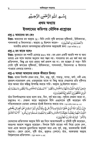 KvwjgvZzk kvnv`vn.............................................................................................................................................................8
﷽
cÖ_g Aa¨vq
Bmjv‡gi KwZcq †gŠwjK cÖ‡kœvËi
cÖkœ-1 Avgv‡`i ie †K?
DËi: Avgv‡`i ie Avjøvn | whwb †MvUv m„wó RM‡Zi m„wóKZ©v, wiwhK`vZv,
cvjbKZ©v I weavb`vZv| Avjøvn Bikv` K‡ibÑ ‫﴿ا‬َȸ‫ﺤﻤﺪ‬ِ ّٰ ِ ُ ْ َ ْ‫ﻟ‬‫َﻤﲔ‬‫ﻟ‬‫ْﻌﺎ‬‫ﻟ‬‫ا‬‫رب‬َ ْ ِ َ ِّ َ﴾
hveZxq cÖksmv RMrmg~‡ni cÖwZcvjK AvjøvniB Rb¨| [m~iv dvwZnv 1: 1]
cÖkœ-2 ie Kv‡K e‡j?
DËi: KziAv‡b ie kãwU G‡m‡Q 980 evi| ie Ggb GKwU Aviwe kã hv Ab¨
fvlvq GK k‡ã h_vh_ Abyev` Kiv m¤¢e bq| mvaviYZ ie Gi A_© Kiv nq
cÖwZcvjK, wKšÍy Gi Øviv cÖK…Z A_© cÖKvk nq bv| ie n‡”Qb H mËvÑ whwb
†MvUv m„wó RM‡Zi m„wóKZ©v, wiwhK`vZv, cvjbKZ©v, weavb`vZv I Bev`vZ
cvIqvi GKgvÎ nK`vi|
cÖkœ-3 Avgiv Avgv‡`i ie‡K Kxfv‡e wPbe?
DËi: i‡ei wb`k©b †hgb ivZ, w`b, P›`ª, m~h©, cvnvo, mvMi, SY©v, b`x Ges
f‚gÛj-b‡fvgÛj Ges GZ`yf‡qi gv‡S hv wKQy Av‡Q †m¸‡jvi cÖwZ `„wócvZ
K‡i Avgiv Zuvi Aw¯ÍZ¡ Dcjwä Ki‡Z cvwi| Avjøvn Bikv` K‡ibÑ
‫ﻦ‬ ‫﴿و‬ْ ِ‫ﻣ‬َ‫ا‬ٰ˿‫ﺮ‬ ‫وا‬‫ﺲ‬ ‫وا‬‫واﻟﻨﻬﺎر‬‫ﻞ‬ ‫ا‬‫ﻳﺎﺗﻪ‬ُۚ ‫ْﻘﻤـ‬‫ﻟ‬َ َ َ َ َُ ْ َْ‫ﻟﺸﻤ‬َّ ‫ﻟﻠﻴ‬ُ َ َّ ُ َّ ِ ِ‫ﺠﺪو‬ ‫ﻻ‬ْ ُ ُ ْ‫ﺗـﺴ‬َ َ‫ﺠﺪو‬ ‫وا‬‫ﺮ‬ ْ ‫وﻻ‬‫ﺲ‬ ‫ا‬ْ ُْ ُ ِ‫ﺳـ‬ َ َ‫ﻟﻠﻘﻤـ‬َ َ ِ َ ِ ْ‫ﻟﻠـﺸﻤ‬َّ ِȸ‫ا‬ِ ِّٰ
‫اﻟﺬي‬ْ ِ َّ‫إن‬‫ﻦ‬ْ ِ َّ ُ‫ﺧﻠﻘﻬ‬َ َ َʮ‫ﻛ‬ْ ُ‫ﺗﻌﺒﺪو‬‫إﻳﺎه‬‫ﺘﻢ‬ْ ُ ُ ْ َ ُ َّ ِ ْ ُ﴾‫ن‬َ
Zuvi wb`k©b¸‡jvi g‡a¨ n‡jv ivZ, w`b, m~h© Avi P›`ª| m~h©‡K †mR`v K‡iv bv,
P›`ª‡KI bv| †mR`v K‡iv Avjøvn‡K whwb G¸‡jv‡K m„wó K‡i‡Qb hw`
mwZ¨Kvifv‡e †Zvgiv GKgvÎ ZuviB Bev`vZ Ki‡Z PvI| [m~iv nvgxg mvR`v 41: 37]
‫اﻟﺬي‬‫اﷲ‬‫ﳉﻢ‬ ‫ر‬‫﴿إن‬ْ ِ َّ ُ َُ ُ َّ‫ﺑ‬َ ّ ِ‫ﰲ‬‫واﻷرض‬‫اﻟﺴﻤﺎوات‬‫ﻖ‬ َْ ِ َ ْ
َ ْ َ َِ َ َّ َ َ‫ﻠ‬‫ﺧ‬‫اﺳـﺘ‬‫ﺛـﻢ‬‫أﻳـﺎم‬‫ﺳﺘﺔ‬َ ْ َّ ُ ٍ َّ
َ ِ َّ ِ‫ﻲ‬ ‫ﺮش‬ ‫ا‬ʄ ‫ﻮى‬ِ‫ﻳﻐـﺸ‬ْ ُ ِ ْ ‫ْﻌـ‬‫ﻟ‬َ َ ‫ـ‬ʋَ ٰ َ
‫ـﻪ‬‫ـ‬‫ﻳﻄﻠﺒ‬‫ـﺎر‬‫ـ‬‫اﻟﻨﻬ‬‫ﻞ‬ ‫ا‬ُ ُ ْ ََ َْ َّ َ ‫ـ‬‫ـ‬‫ﻟﻠﻴ‬َّٗʎ‫ﺣﺜ‬ْ ِ َ‫و‬‫ـﺎ‬‫ـ‬‫ﺜ‬َّ ً‫ـﻮ‬‫ـ‬‫ﺠ‬ ‫وا‬‫ﺮ‬ ‫وا‬‫ﺲ‬ ‫ا‬ْ ُ ُّ ْ‫ﻟﻨ‬ َ ََ ‫ـ‬‫ـ‬‫ْﻘﻤ‬‫ﻟ‬َ َ َ ‫ـﺸﻤ‬‫ـ‬‫ﻟ‬َّ‫ﺮات‬ ‫م‬ٍ َ
َّ‫ﺨ‬ َ‫ـﺴ‬‫ـ‬‫ﻣ‬ُ َ‫ﺮه‬ ‫ـﺄ‬‫ـ‬‫ۢﺑ‬ِ ْ‫ﻣ‬َ
ِٖ̀ۗ‫ﻖ‬ َ ‫ا‬‫ـﻪ‬‫ـ‬‫ﻟ‬‫أﻻ‬ُ ُ‫ـ‬‫ـ‬‫ﺨﻠ‬ْ ْ‫ﻟ‬ َ َ َ
˿‫ﺮ‬ ‫واﻷ‬ُۗ ْ‫ﻣ‬َ ْ َ‫ْﻌﺎﻟﻤﲔ‬‫ﻟ‬‫ا‬ ُ‫رب‬‫اﷲ‬‫ﺗﺒﺎرك‬َ ْ ِ َ َ ّ َ َُ َ َ َ﴾
†Zvgv‡`i cÖwZcvjK Avjøvn whwb Qq w`‡b AvKvkgÛjx I c„w_ex m„wó K‡i‡Qb,
AZtci Avi‡k mgybœZ n‡q‡Qb| w`b‡K wZwb iv‡Zi c`©v w`‡q †X‡K †`b,
Zviv G‡K Ab¨‡K `yªZMwZ‡Z AbymiY K‡i Ges m~h©, P›`ª, ZviKvivwR ZuviB
AbyMZ| †R‡b †i‡Lv, m„wó Zuvi, ûKzgI (Pj‡e) Zuvi, eiKZgq Avjøvn
wek¦RM‡Zi cÖwZcvjK| [m~iv Avivd 7: 54]
 