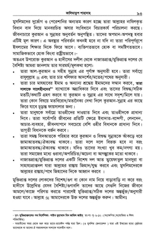 KvwjgvZzk kvnv`vn.............................................................................................................................................................93
gymwjg‡`i `y‡f©vM I †c‡ikvwbi Ab¨Zg KviY n‡”Q Zviv Avjøvni bvwhjK…Z
weavb ev` w`‡q gvbeiwPZ Amvi msweav‡b wePviKvh© cwiPvjbv Ki‡Q|
RxebvPv‡i KziAvb I mybœvni AbyeZ©b Abycw¯’Z| Zv‡`i Acgvb-Ac`¯’ nevi
GwUB g~j KviY| G Ae¯’vi cwieZ©b KLbB n‡e bv hw` bv Zviv cwic~Y©i~‡c
Bmjv‡gi wk¶vi w`‡K wd‡i Av‡m| e¨w³MZfv‡e †nvK ev mgwóMZfv‡e|
mvgvwRKfv‡e †nvK wKsev ivóªxqfv‡e|89
AZGe Dc‡iv³ KziAvb I nv`x‡mi `jxj †_‡K bvRvZcÖvß/gyw³cÖvß `‡ji †h
ˆewkó¨ Avgiv Rvbjvg Zvi mvigg©/g~jK_v n‡jv:
• Zviv Avj-KziAvb I mnxn mybœvn Gi c~Y©v½ Abymvix n‡e| Zviv me©v‡Mª
ivmyjyjøvn Ges Zvi Pvi Lwjdvi Av`‡k©i/g‡Zi/c‡_i Abymvix|
• Zviv Pvi gvhnv‡ei Bgvg I Ab¨vb¨ kÖ‡×q Bgvg‡`i m¤§vb Ki‡e, Zviv
mvjv‡d mv‡jnxb‡`i90
e¨vL¨v‡K AMÖvwaKvi w`‡e Ges Zv‡`i weï×/mwVK
gZwU/K_vwU MÖnY Ki‡e hv KziAvb I mybœvn Gi mv‡_ m`„k/wg‡j hvq|
Zviv †Kvb wel‡q gZwe‡iva/gZv‰bK¨ †`Lv w`‡j KziAvb-mybœvn Gi Kv‡Q
wd‡i hv‡e P~ovšÍ dvqmvjvi Rb¨|
• Zviv gvbyl‡K me©v‡MÖ ZvInx‡`i `vIqvZ w`‡e Ges ZvInx`‡K cÖvavb¨
w`‡e| Zviv m‡e©vcwi Rxe‡bi cÖwZwU †ÿ‡Î Bev`vZ-e‡›`Mx, †jb‡`b,
AvPvi-e¨envi, Rxebhvc‡b me‡P‡q †ewk Inxi weavb‡K cÖvavb¨ w`‡e|
ZvM~Zx weavb‡K eR©b Ki‡e|
• Zviv mg¯Í we`AvZ‡K cwinvi K‡i KziAvb I weï× mybœvn‡K AuvK‡o a‡i
RvgvAvZe×/HK¨e× _vK‡e| Zviv `‡j `‡j wef³ n‡e bv eis
RvgvAvZe×/HK¨e× _vK‡e| hw`I Zv‡`i msL¨v Lye Kg/bMY¨ nq|
Zviv mgv‡Ri g‡a¨ ¸ivev/AcwiwPZ/A‡Pbv ev AvMšÍy‡Ki g‡Zv _vK‡e|
• bvRvZcÖvß/gyw³cÖvß `‡ji GKwU we‡kl `j AvZ Z¡‡qdvZzj gvbmyiv ev
mvnvh¨cÖvß`j hviv Avjøvni iv¯Ívq wRnv`/hy× Ki‡e Ges gymwjg‡`i‡K
Avjøvni iv¯Ívq/c‡_ wRnv‡`i w`‡K AvnŸvb Ki‡e |
gyw³cÖvß `‡ji †jvK‡`i we‡kl/¸Y ev †Kvb bvg wb‡q evovevwo bv K‡i eis
nv`x‡m D‡jøwLZ †hme ˆewkó¨/¸Yvewj Zv‡`i Av‡Q †m¸wj wb‡Ri Rxe‡b
Avg‡j/Kv‡R cwiYZ Ki‡Z cvi‡jB gyw³cÖvß/mwVK `‡ji AšÍf©y³/Abymvix
nIqv hv‡e| Avjøvn Avgv‡`i‡K D³ `‡ji AšÍf©y³ Kiæb| Avgxb
89
g~j: gyw³cÖvß`‡ji c_ wb‡`©wkKv- kvBL gynv¤§v` web Rvwgj RvBb~ Zv:cv: c„: 6-12| (ms‡ÿwcZ,ms‡hvwRZ I Clr
cwigvwR©Z)
90
mvnvex‡`i mgq †_‡K ïiæ K‡i Zv‡e-Zv‡eCb ch©šÍ hviv wQj| (3 gymwjg †Rbv‡ikb ) hviv GB D¤§‡Zi g‡a¨ †kªôZg
Zv‡`i‡K ev Zv‡`i H mgqKvj‡K mvjv‡d mv‡jnxb e‡j|
 