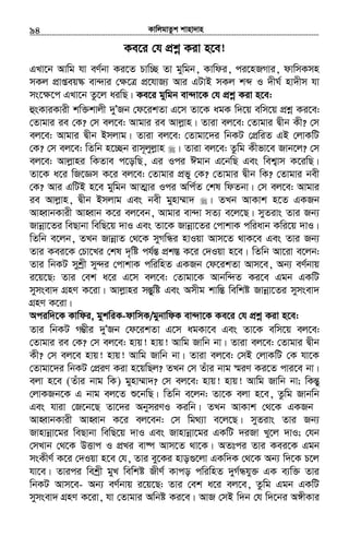 KvwjgvZzk kvnv`vn.............................................................................................................................................................94
Ke‡i †h cÖkœ Kiv n‡e!
GLv‡b Avwg hv eY©bv Ki‡Z Pvw”Q Zv gywgb, Kvwdi, ci‡nRMvi, dvwmKmn
mKj cÖvßeq¯‹ ev›`vi †¶‡Î cÖ‡hvR¨ Avi GUvB mKj kã I `xN© nv`xm hv
ms‡ÿ‡c GLv‡b Zz‡j aiwQ| Ke‡i gywgb ev›`v‡K †h cÖkœ Kiv n‡e:
ûsKviKvix kw³kvjx `yÕRb †d‡ikZv G‡m Zv‡K agK w`‡q ewm‡q cÖkœ Ki‡e:
†Zvgvi ie †K? †m ej‡e: Avgvi ie Avjøvn| Zviv ej‡e: †Zvgvi Øxb Kx? †m
ej‡e: Avgvi Øxb Bmjvg| Zviv ej‡e: †Zvgv‡`i wbKU †cÖwiZ GB †jvKwU
†K? †m ej‡e: wZwb n‡”Qb ivm~jyjøvn | Zviv ej‡e: Zzwg Kxfv‡e Rvb‡j? †m
ej‡e: Avjøvni wKZve c‡owQ, Gi Ici Cgvb G‡bwQ Ges wek¦vm K‡iwQ|
Zv‡K a‡i wR‡Ám K‡i ej‡e: †Zvgvi cÖfy †K? †Zvgvi Øxb wK? †Zvgvi bex
†K? Avi GwUB n‡e gywgb AvZ¥vi Ici Awc©Z †kl wdZbv| †m ej‡e: Avgvi
ie Avjøvn, Øxb Bmjvg Ges bex gynv¤§v` | ZLb AvKvk n‡Z GKRb
AvnŸvbKvix AvnŸvb K‡i ej‡eb, Avgvi ev›`v mZ¨ e‡j‡Q| myZivs Zvi Rb¨
Rvbœv‡Zi weQvbv wewQ‡q `vI Ges Zv‡K Rvbœv‡Zi †cvkvK cwiavb Kwi‡q `vI|
wZwb e‡jb, ZLb RvbœvZ †_‡K myMwÜi nvIqv Avm‡Z _vK‡e Ges Zvi Rb¨
Zvi Kei‡K †Pv‡Li †kl `„wó ch©šÍ cÖk¯Í K‡i †`Iqv n‡e| wZwb Av‡iv e‡jb:
Zvi wbKU mykªx my›`i †cvkvK cwiwnZ GKRb †d‡ikZv Avm‡e, Ab¨ eY©bvq
i‡q‡Q: Zvi †ek a‡i G‡m ej‡e: †Zvgv‡K Avbw›`Z Ki‡e Ggb GKwU
mymsev` MÖnY K‡iv| Avjøvni mšÍyywó Ges Amxg kvwšÍ wewkó Rvbœv‡Zi mymsev`
MÖnY K‡iv|
Aciw`‡K Kvwdi, gykwiK-dvwmK/gybvwdK ev›`v‡K Ke‡i †h cÖkœ Kiv n‡e:
Zvi wbKU M¤¢xi `yÕRb †d‡ikZv G‡m agKv‡e Ges Zv‡K ewm‡q ej‡e:
†Zvgvi ie †K? †m ej‡e: nvq! nvq! Avwg Rvwb bv| Zviv ej‡e: †Zvgvi Øxb
Kx? †m ej‡e nvq! nvq! Avwg Rvwb bv| Zviv ej‡e: †mB †jvKwU †K hv‡K
†Zvgv‡`i wbKU †cÖiY Kiv n‡qwQj? ZLb †m Zuvi bvg ¯§iY Ki‡Z cvi‡e bv|
ejv n‡e (Zuvi bvg wK) gynv¤§v`? †m ej‡e: nvq! nvq! Avwg Rvwb bv; wKšÍy
†jvKRb‡K G bvg ej‡Z ï‡bwQ| wZwb e‡jb: Zv‡K ejv n‡e, Zzwg Rvbwb
Ges hviv †R‡b‡Q Zv‡`i AbymiYI Kiwb| ZLb AvKvk †_‡K GKRb
AvnŸvbKvix AvnŸvb K‡i ej‡eb: †m wg_¨v e‡j‡Q| myZivs Zvi Rb¨
Rvnvbœv‡gi weQvbv wewQ‡q `vI Ges Rvnvbœv‡gi GKwU `iRv Ly‡j `vI; †hb
†mLvb †_‡K DËvc I cÖLi ev®ú Avm‡Z _v‡K| AZtci Zvi Kei‡K Ggb
msKxY© K‡i †`Iqv n‡e †h, Zvi ey‡Ki nvo¸‡jv GKw`K †_‡K Ab¨ w`‡K P‡j
hv‡e| Zvici wekªx gyL wewkó RxY© Kvco cwiwnZ `yM©Ühy³ GK e¨w³ Zvi
wbKU Avm‡e- Ab¨ eY©bvq i‡q‡Q: Zvi †ek a‡i ej‡e, Zzwg Ggb GKwU
mymsev` MÖnY K‡iv, hv †Zvgvi Awbó Ki‡e| AvR †mB w`b †h w`‡bi A½xKvi
 