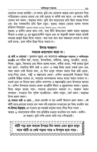 KvwjgvZzk kvnv`vn.............................................................................................................................................................95
†Zvgv‡K †`Iqv n‡qwQj| †m ej‡e: Zzwg †K? †Zvgv‡K Avjøvn Ggb `ytmsev` w`‡q
cvwV‡q‡Qb? †Zvgvi †Pnviv †Zv †mB †Pnviv hv Awbó e‡q Av‡b| †m ej‡e: Avwg
†Zvgvi g›` Avgj| Avjøvni Kmg! Zzwg Zuvi AvbyM‡Z¨i cÖwZ wQ‡j AZ¨šÍ wbðj
Ges Zuvi bvdigvbxi cÖwZ wQ‡j PZzi| myZivs Avjøvn †Zvgvi g‡›`i h_vh_
cÖwZ`vb w`‡q‡Qb| [gymbv‡` Avngv` 18534, wgkKvZ: 1630, mb` nvmvb]
myZivs G nv`xm †_‡K Rvbv †Mj, hviv Øxwb Bjg/Ávb AR©b Ki‡e Avjøvni
wKZve I ivm~j Gi mybœvn/nv`xm co‡e Ges Zv Abyhvqx Avgj Ki‡e ZvivB
Ke‡ii cÖ‡kœi DËi w`‡Z cvi‡e| Avi hviv ï‡b ï‡b AÜfv‡e †jv‡K hv ejZ
ZvB gvbZ, Zviv mwVK DËi w`‡Z cvi‡e bv|
D`vË AvnŸvb!
mZ¨‡K cÖZ¨vL¨vb K‡iv bv|
†n fvB I †ev‡biv ! KziAvb-mybœvn Gi Av‡jv‡K KvwjgvZzk kvnv`vn I KvwjgvZzZ
ZvInx` Gi mwVK A_©, e¨vL¨v, DcKvwiZv, dhxjZ, ¸iæZ¡, ZvInx`, ZvM~Z,
wkiK, mybœvn, we`AvZ Ges Cgvb f‡½i KviY, Kexiv ¸bvn, ¯úó fvlvq Zz‡j
aiv n‡jv| m¤§vwbZ Øxwb fvB I †evb! G mg¯Í welq †_‡K mZK© †nvb Ges
¯§iY Kiæb †mB w`‡bi K_v, †h w`b gvbyl cjvqb Ki‡e wbR fvB †_‡K,
gvZv-wcZv †_‡K, cZœx I mšÍvb‡`i †_‡K| †mw`b cÖ‡Z¨‡KB wb‡R‡K wb‡q
GZUvB wPwšÍZ _vK‡e †h, me‡P‡q AvcbR‡bi K_vI Kv‡iv ¯§i‡Y _vK‡e bv|
mZK© †nvb †m w`‡bi Rb¨ †hw`b abm¤ú` I mšÍvbmšÍwZ †Kvb DcKv‡i Avm‡e
bv| †mw`b DcKv‡i Avm‡e †Kej ZvInxw` Cgvb I mybœvnm¤§Z Avgj| myZivs
wd‡i Avmyb n‡Ki c‡_| mZ¨‡K cÖZ¨vL¨vb Ki‡eb bv| AvnŸvb Kiæb
Aci‡K| `vIqvZ w`b c~Y©v½ ZvInx‡`i| AUj _vKzb, ˆah© aiæb| Avjøvni
Dci fimv Kiæb|
†n Avgvi fvB I †evb.....AvR †_‡KB bv nq GKwU D‡`¨vM MÖnY Kiæb| GB
eBwU cÖPvi-cÖmv‡ii gva¨‡g †hb mKj bex-ivm~j‡`i `vIqv‡Zi g~j welq ZvInx` Z_v
jv-Bjvnv-Bj−vj−vn Gi `vIqvZ Lye mn‡RB gvby‡li Kv‡Q †cuŠ‡Q w`‡Z cv‡ib |
Avjøvn Avgv‡`i‡K mwVK c‡_ cÖwZwôZ nIqvi ZvIwdK `vb Kiæb| Avgxb|
†n Avjøvn! Zzwg mvw¶ †_‡Kv Avwg mZ¨ †cuŠ‡Q‡qwQ|
eBwU cov n‡j Ab¨‡K Dcnvi w`b A_ev Ggb ¯’v‡b ivLyb
hv‡Z eBwU †h †KD co‡Z cv‡i I DcK…Z n‡Z cv‡i|
 