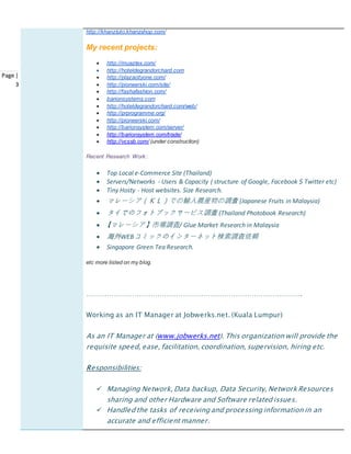 Page |
3
http://khanztuto.khanzshop.com/
My recent projects:
 http://muaztex.com/
 http://hoteldegrandorchard.com
 http://plazacityone.com/
 http://pioneerski.com/site/
 http://fashafashion.com/
 barionsystems.com
 http://hoteldegrandorchard.com/web/
 http://prprogramme.org/
 http://pioneerski.com/
 http://barionsystem.com/server/
 http://barionsystem.com/trade/
 http://vcssb.com/ (under construction)
Recent Research Work:
 Top Local e-Commerce Site (Thailand)
 Servers/Networks - Users & Capacity ( structure of Google, Facebook $ Twitter etc)
 Tiny Hosty - Host websites. Size Research.
 マレーシア（ＫＬ）での輸入農産物の調査 (Japanese Fruits in Malaysia)
 タイでのフォトブックサービス調査 (Thailand Photobook Research)
 【マレーシア】市場調査/ Glue Market Research in Malaysia
 海外WEBコミックのインターネット検索調査依頼
 Singapore Green Tea Research.
etc more listed on my blog.
………………………………………………………………………………….
Working as an IT Manager at Jobwerks.net. (Kuala Lumpur)
As an IT Manager at (www.jobwerks.net). This organization will provide the
requisite speed, ease, facilitation, coordination, supervision, hiring etc.
Responsibilities:
 Managing Network, Data backup, Data Security, Network Resources
sharing and other Hardware and Software related issues.
 Handled the tasks of receiving and processing information in an
accurate and efficient manner.
 