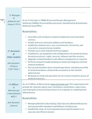 Page |
4
IT Manager
@
Jobwerks.net
(August 2014)
IT Assistant
@
PDMA/PaRRSA
-
Job duration:
(2Years)
[ Full Time ]
……………………………………………………………………………………………
As an IT Assistant in PDMA (Provincial Disaster Management
Authority)/PaRRSA (Provincial Reconstruction, Rehabilitation & Settlement
Authority) Swat Office.
Responsibilities:
 Assembles and configures network components and associated
services.
 Installs and tests necessary software and hardware.
 Establishes network users, user environments, directories, and
security for networks being installed.
 Provides users with network technical support.
 Installations, up-gradations and configurations of network printing,
directory structures, rights, security, software and files services.
 Upgrades network hardware and software components as required.
 Performs network troubleshooting to isolate and diagnose common
network problems.
 Sets up and maintains basic network operations, including assembly
of network hardware, and provides assistance to the network
administrator.
 Responds to needs and questions of users concerning their access of
network resources.
IT Officer
@
MercyCorps
[ International
NGO ]
-
Job Duration
(2years)
As an IT Officer at Mercy Corps (www.mercorps.org). This organization will
provide the requisite speed, ease, facilitation, coordination, supervision,
and helping the provincial Government in its endeavor to rehabilitate the
affected areas
Responsibilities:
 Managing Network, Data backup, Data Security, Network Resources
sharing and other Hardware and Software related issues
 Handled the tasks of receiving and processing information in an
accurate and efficient manner.
 