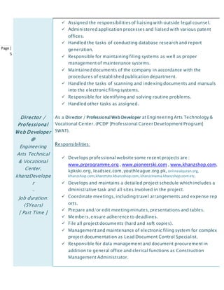 Page |
5
 Assigned the responsibilities of liaising with outside legal counsel.
 Administered application processes and liaised with various patent
offices.
 Handled the tasks of conducting database research and report
generation.
 Responsible for maintaining filing systems as well as proper
management of maintenance systems.
 Maintained documents of the company in accordance with the
procedures of established publication department.
 Handled the tasks of scanning and indexing documents and manuals
into the electronic filing systems.
 Responsible for identifying and solving routine problems.
 Handled other tasks as assigned.
Director /
Professional
Web Developer
@
Engineering
Arts Technical
& Vocational
Center.
khanzDevelope
r
-
Job duration:
(5Years)
[ Part Time ]
As a Director / Professional Web Developer at Engineering Arts Technology &
Vocational Center. (PCDP [Professional Career Development Program]
SWAT).
Responsibilities:
 Develops professional website some recent projects are :
www.prprogramme.org , www.pioneerski.com , www.khanzshop.com,
kpkski.org, leadsiec.com, youthleague.org.pk, onlinealquran.org,
khanzshop.com,khanztuto.khanzshop.com, khanzcinema.khanzshop.cometc.
 Develops and maintains a detailed project schedule which includes a
dministrative task and all sites involved in the project.
 Coordinate meetings, including travel arrangements and expense rep
orts.
 Prepare and/or edit meeting minutes, presentations and tables.
 Members, ensure adherence to deadlines.
 File all project documents (hard and soft copies).
 Management and maintenance of electronic filing system for complex
project documentation as Lead Document Control Specialist.
 Responsible for data management and document procurement in
addition to general office and clerical functions as Construction
Management Administrator.
 
