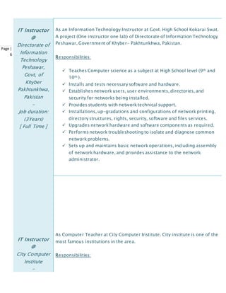 Page |
6
IT Instructor
@
Directorate of
Information
Technology
Peshawar,
Govt, of
Khyber
Pakhtunkhwa,
Pakistan
-
Job duration:
(3Years)
[ Full Time ]
As an Information Technology Instructor at Govt. High School Kokarai Swat.
A project (One instructor one lab) of Directorate of Information Technology
Peshawar, Government of Khyber- Pakhtunkhwa, Pakistan.
Responsibilities:
 Teaches Computer science as a subject at High School level (9th and
10th ).
 Installs and tests necessary software and hardware.
 Establishes network users, user environments, directories, and
security for networks being installed.
 Provides students with network technical support.
 Installations, up-gradations and configurations of network printing,
directory structures, rights, security, software and files services.
 Upgrades network hardware and software components as required.
 Performs network troubleshooting to isolate and diagnose common
network problems.
 Sets up and maintains basic network operations, including assembly
of network hardware, and provides assistance to the network
administrator.
IT Instructor
@
City Computer
Institute
-
As Computer Teacher at City Computer Institute. City institute is one of the
most famous institutions in the area.
Responsibilities:
 