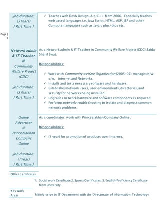Page |
7
Job duration:
(3Years)
[ Part Time ]
 Teaches web Dev& Design. & c/C++ from 2006. Especially teaches
web based languages i.e. Java Script, HTML, ASP, JSP and other
Computer languages such as Java c plus-plus etc.
Network admin
& IT Teacher
@
Community
Welfare Project
(CDC)
-
Job duration:
(3Years)
[ Part Time ]
As a Network admin & IT Teacher in Community Welfare Project (CDC) Saidu
Sharif Swat.
Responsibilities:
 Work with Community welfare Organization (2005-07) manages h/w,
s/w, internet and Networks.
 Installs and tests necessary software and hardware.
 Establishes network users, user environments, directories, and
security for networks being installed.
 Upgrades network hardware and software components as required.
 Performs network troubleshooting to isolate and diagnose common
network problems.
Online
Advertiser
@
Princeziakhan
Company
Online
-
Job duration:
(1Year)
[ Part Time ]
As a coordinator, work with Princeziakhan Company Online.
Responsibilities:
 (1 year) for promotion of products over internet.
1. Social work Certificate 2. Sports Certificates. 3. English ProficiencyCertificate
from University
Mainly serve in IT Department with the Directorate of Information Technology
Other Certificates
Key Work
Areas
 