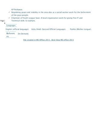 Page |
8
KP Peshawar.
 Regulating peace and stability in the area also as a social worker work for the betterment
of the poor people.
 Chairman of Youth League Swat. A local organization work for giving free IT and
Technical skills to orphans.
English (official language). Urdu/Hindi (Second Official Language). Pashto (Mother tongue).
On Demand.
File created in MS Office 2013 : Best View MS office 2013
Languages
Referenc
es
 