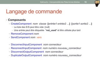 Langage de commande
• Composants
• CreateComponent nom classe [entrée1 entrée2 …] [sortie1 sortie2 …]
• La liste des E/S peut être vide: [null]
• Une entrée peut être étiquetée "not_used" et être utilisée plus tard
• RemoveComponent nom
• SendComponent nom vers
• DisconnectInputComponent nom connecteur
• ReconnectInputComponent nom numéro nouveau_connecteur
• DisconnectOutputComponent nom connecteur
• DuplicateOutputComponent nom numéro nouveau_connecteur
Kalimucho - Interopérabilité des Plate-formes Mobiles 15
 