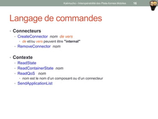 Langage de commandes
• Connecteurs
• CreateConnector nom de vers
• de et/ou vers peuvent être "internal"
• RemoveConnector nom
• Contexte
• ReadState
• ReadContainerState nom
• ReadQoS nom
• nom est le nom d’un composant ou d’un connecteur
• SendApplicationList
Kalimucho - Interopérabilité des Plate-formes Mobiles 16
 