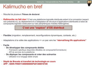 Kalimucho en bref
• Résultat de plusieurs Thèses de doctorat
• Kalimucho ne fait rien ! C’est une plateforme logicielle distribuée aidant à la conception (aspect
non présenté ici), au déploiement et à l’adaptation de structure d’applications distribuées à base de
composants logiciels s’exécutant sur des périphériques mobiles hétérogènes.
• Flexible (migration, remplacement, reconfigurations dynamiques, contexte, etc.)
• Adaptations à la volée des applications => un pas vers les “eternal/long life applications”
• Facile
• De développer des composants dédiés
• Framework spécifique disponible (Modèles de composants/Connecteurs)
• API de services de la plateforme
• De déployer les composants et créer des scénarios
• Utilisation d’un langage dédié simple
• Dépôt de Brevets et transfert de technologie en cours
• APP : IDDN FR001130009000SP201300010100
C’est une “espèce” d’OS distribué
Kalimucho - Interopérabilité des Plate-formes Mobiles 23
 