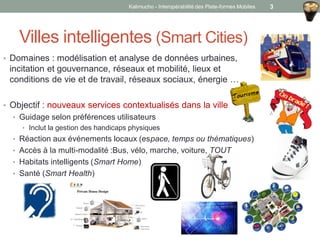 • Domaines : modélisation et analyse de données urbaines,
incitation et gouvernance, réseaux et mobilité, lieux et
conditions de vie et de travail, réseaux sociaux, énergie …
• Objectif : nouveaux services contextualisés dans la ville
• Guidage selon préférences utilisateurs
• Inclut la gestion des handicaps physiques
• Réaction aux événements locaux (espace, temps ou thématiques)
• Accès à la multi-modalité :Bus, vélo, marche, voiture, TOUT
• Habitats intelligents (Smart Home)
• Santé (Smart Health)
Villes intelligentes (Smart Cities)
Kalimucho - Interopérabilité des Plate-formes Mobiles 3
 