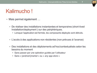 Kalimucho !
 Mais permet également …
 De réaliser des installations instantanées et temporaires (short-lived
Installation/deployment ) sur des périphériques.
 Lorsque l’application est fermée, les composants déployés sont détruits.
 L’accès à des applications non résidentes (non prévues à l’avance)
 Des installations et des déploiements ad’hoc/contextualisés selon les
besoins du moment
 Sans passer par une opération guidée par l’utilisateur
 Sans « [android-]market » ou « any app-store »
Kalimucho - Interopérabilité des Plate-formes Mobiles 7
 
