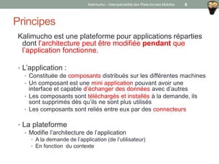Principes
Kalimucho est une plateforme pour applications réparties
dont l’architecture peut être modifiée pendant que
l’application fonctionne.
• L’application :
• Constituée de composants distribués sur les différentes machines
• Un composant est une mini application pouvant avoir une
interface et capable d’échanger des données avec d’autres
• Les composants sont téléchargés et installés à la demande, ils
sont supprimés dès qu’ils ne sont plus utilisés
• Les composants sont reliés entre eux par des connecteurs
• La plateforme
• Modifie l’architecture de l’application
• A la demande de l’application (de l’utilisateur)
• En fonction du contexte
Kalimucho - Interopérabilité des Plate-formes Mobiles 8
 