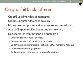 Ce que fait la plateforme
• Créer/Supprimer des composants
• Créer/Supprimer des connecteurs
• Migrer des composants et assurer les reconnexions
• Ajouter/Supprimer/Dupliquer des connexions
• Récupérer les informations de contexte :
• Des composants (QdS, activité)
• Des connecteurs (QdS, circulation d’info)
• De l’infrastructure matérielle (batterie, CPU, mémoire, réseau)
• De l’environnement (capteurs)
• De l’application (demandes de reconfigurations)
Kalimucho - Interopérabilité des Plate-formes Mobiles 9
 