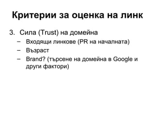 Критерии за оценка на линк
3. Сила (Trust) на домейна
– Входящи линкове (PR на началната)
– Възраст
– Brand? (търсене на домейна в Google и
други фактори)
 