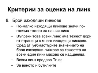 Критерии за оценка на линк
8. Брой изходящи линкове
– По-малко изходящи линкове значи по-
голяма тежест за нашия линк
– Въпреки това всеки линк има тежест дори
от страници с много изходящи линкове.
Сред БГ уебмастърите значението на
броя изходящи линкове за тежестта на
всеки един линк масово се надценява.
– Всеки линк предава Trust
– За виното и бутилките
 