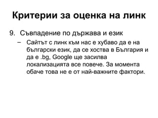 Критерии за оценка на линк
9. Съвпадение по държава и език
– Сайтът с линк към нас е хубаво да е на
български език, да се хоства в България и
да е .bg, Google ще засилва
локализацията все повече. За момента
обаче това не е от най-важните фактори.
 