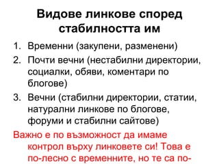 Видове линкове според
стабилността им
1. Временни (закупени, разменени)
2. Почти вечни (нестабилни директории,
социалки, обяви, коментари по
блогове)
3. Вечни (стабилни директории, статии,
натурални линкове по блогове,
форуми и стабилни сайтове)
Важно е по възможност да имаме
контрол върху линковете си! Това е
по-лесно с временните, но те са по-
 