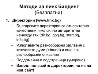 Методи за линк билдинг
(Безплатни)
1. Директории (www.linx.bg)
– Българските директории са относително
качествени, има силно авторитетни
измежду тях (dir.bg, gbg.bg, start.bg,
info.bg)
– Използвайте разнообразни заглавия с
ключовите думи (+brand) и още по-
разнообразни описания
– Поддомейни и подстраници (умерено)
– Извод: ползвайте директории, но не на
нов сайт!
 