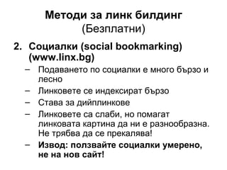 Методи за линк билдинг
(Безплатни)
2. Социалки (social bookmarking)
(www.linx.bg)
– Подаването по социалки е много бързо и
лесно
– Линковете се индексират бързо
– Става за дийплинкове
– Линковете са слаби, но помагат
линковата картина да ни е разнообразна.
Не трябва да се прекалява!
– Извод: ползвайте социалки умерено,
не на нов сайт!
 