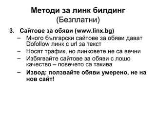 Методи за линк билдинг
(Безплатни)
3. Сайтове за обяви (www.linx.bg)
– Много български сайтове за обяви дават
Dofollow линк с url за текст
– Носят трафик, но линковете не са вечни
– Избягвайте сайтове за обяви с лошо
качество – повечето са такива
– Извод: ползвайте обяви умерено, не на
нов сайт!
 