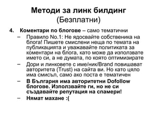 Методи за линк билдинг
(Безплатни)
4. Коментари по блогове – само тематични
– Правило No.1: Не ядосвайте собственика на
блога! Пишете смислени неща по темата на
публикацията и уважавайте политиката за
коментари на блога, като може да използвате
името си, а не думата, по която оптимизирате
– Дори и линковете с име/ник/Brand повишават
авторитета (Trust) на сайта ви. Но като цяло
има смисъл, само ако поста е тематичен
– В България има авторитетни Dofollow
блогове. Използвайте ги, но не си
създавайте репутация на спамери!
– Нямат махане :(
 