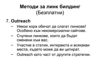 Методи за линк билдинг
(Безплатни)
7. Outreach
– Някои хора обичат да слагат линкове!
Особено към некомерсиални сайтове.
– Счупени линкове, които да бъдат
сменени към вас.
– Участие в статии, интервюта и всякакви
места, където може да ви цитират.
– Outreach като част от другите стратегии.
 