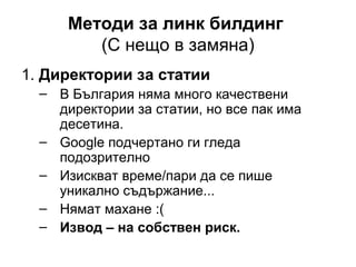 Методи за линк билдинг
(С нещо в замяна)
1. Директории за статии
– В България няма много качествени
директории за статии, но все пак има
десетина.
– Google подчертано ги гледа
подозрително
– Изискват време/пари да се пише
уникално съдържание...
– Нямат махане :(
– Извод – на собствен риск.
 