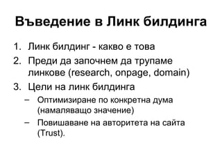 Въведение в Линк билдинга
1. Линк билдинг - какво е това
2. Преди да започнем да трупаме
линкове (research, onpage, domain)
3. Цели на линк билдинга
– Оптимизиране по конкретна дума
(намаляващо значение)
– Повишаване на авторитета на сайта
(Trust).
 