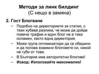 Методи за линк билдинг
(С нещо в замяна)
2. Гост Блогване
– Подобно на директориите за статии, с
тази хубава разлика, че може да дойде
повече трафик и един блог не е така
оспамен, както една директория.
– Може група оптимизатори да се обедини
и да ползва взаимно блоговете си, никой
не губи от това.
– В България има авторитетни блогове!
– Извод: Използвайте максимално!
 