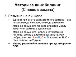 Методи за линк билдинг
(С нещо в замяна)
3. Размяна на линкове
– Една от причините да имате много сайтове – ако
няма какво да линкнем, може да разменим
– Може да разменяте линкове директно между
тематични сайтове в една ниша.
– Може да разменяте напълно нетематични
линкове, ако не е директна размяната. Най-
добре да е така: А -> B, C <- D, където A, B, C и
D са сайтове на 2 души.
– Извод: разменяйте линкове при дългосрочно
SEO.
 