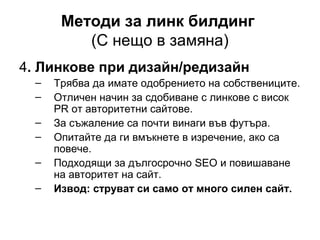 Методи за линк билдинг
(С нещо в замяна)
4. Линкове при дизайн/редизайн
– Трябва да имате одобрението на собствениците.
– Отличен начин за сдобиване с линкове с висок
PR от авторитетни сайтове.
– За съжаление са почти винаги във футъра.
– Опитайте да ги вмъкнете в изречение, ако са
повече.
– Подходящи за дългосрочно SEO и повишаване
на авторитет на сайт.
– Извод: струват си само от много силен сайт.
 