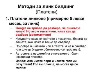 Методи за линк билдинг
(Платени)
1. Платени линкове (примерно 5 лева/
месец за линк)
– Google не трябва да разбира, че линкът е
купен! Но ако е тематичен, няма как да
разбере (автоматично)
– Купувайте само от сайтове с тематика, близка до
вашата, ако може и точно да съвпада.
– По-добре в шапката или в текста, а не в сайтбар
или футър (където обикновено се продават).
– Авторитета на домейна е по-важен от броя
изходящи линкове.
– Извод: Ако имате пари и искате големи
резултати! Голям плюс е, че могат да се
махнат
 