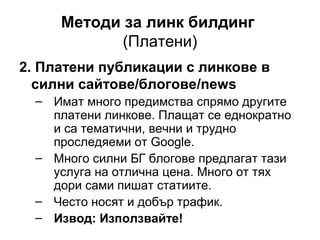 Методи за линк билдинг
(Платени)
2. Платени публикации с линкове в
силни сайтове/блогове/news
– Имат много предимства спрямо другите
платени линкове. Плащат се еднократно
и са тематични, вечни и трудно
проследяеми от Google.
– Много силни БГ блогове предлагат тази
услуга на отлична цена. Много от тях
дори сами пишат статиите.
– Често носят и добър трафик.
– Извод: Използвайте!
 