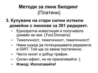 Методи за линк билдинг
(Платени)
3. Купуване на стари силни изтекли
домейни с линкове за 301 редирект.
– Еднократна инвестиция и получавате
домейн за нея. (Tool.Domains)
– Тематичност, тематичност, тематичност!
– Няма нужда да потвърждавате редиректа
в GWT. Той ще си хване постепенно.
– Често носят и добър трафик.
– Силен ефект, но не прекалявайте :)
– Извод: Използвайте!
 