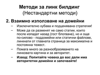 Методи за линк билдинг
(Нестандартни методи)
2. Взаимно използване на домейни
– Изключително хубава и подценявана стратегия!
– Може да се разменят не само статии, които
после изпадат назад (гост блогване), но и още
по-силово - поддомейни или статични файлове,
линкнати от главната страница за максимална и
постоянна тежест.
– Помага много за разнообразяването на
линковата картина и за авторитет.
– Извод: Попитайте човека до вас дали има
авторитетни домейни и започвайте!
 