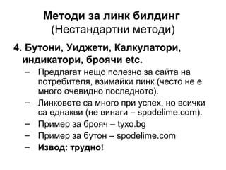 Методи за линк билдинг
(Нестандартни методи)
4. Бутони, Уиджети, Калкулатори,
индикатори, броячи etc.
– Предлагат нещо полезно за сайта на
потребителя, взимайки линк (често не е
много очевидно последното).
– Линковете са много при успех, но всички
са еднакви (не винаги – spodelime.com).
– Пример за брояч – tyxo.bg
– Пример за бутон – spodelime.com
– Извод: трудно!
 