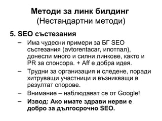 Методи за линк билдинг
(Нестандартни методи)
5. SEO състезания
– Има чудесни примери за БГ SEO
състезания (avtorentacar, ипотпал),
донесли много и силни линкове, както и
PR за спонсора. + Aff е добра идея.
– Трудни за организация и следене, поради
хитруващи участници и възникващи в
резултат спорове.
– Внимание – наблюдават се от Google!
– Извод: Ако имате здрави нерви е
добро за дългосрочно SEO.
 