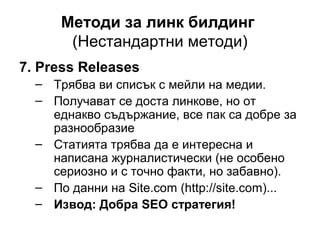 Методи за линк билдинг
(Нестандартни методи)
7. Press Releases
– Трябва ви списък с мейли на медии.
– Получават се доста линкове, но от
еднакво съдържание, все пак са добре за
разнообразие
– Статията трябва да е интересна и
написана журналистически (не особено
сериозно и с точно факти, но забавно).
– По данни на Site.com (http://site.com)...
– Извод: Добра SEO стратегия!
 