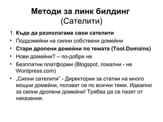 Методи за линк билдинг
(Сателити)
1. Къде да разполагаме свои сателити
• Поддомейни на силни собствени домейни
• Стари дропени домейни по темата (Tool.Domains)
• Нови домейни? – по-добре не
• Безплатни платформи (Blogspot, локални - не
Wordpress.com)
• „Силни сателити” - Директории за статии на много
мощни домейни, ползват се по всички теми. Идеално
за силни дропени домейни! Трябва да се пазят от
наказания.
 