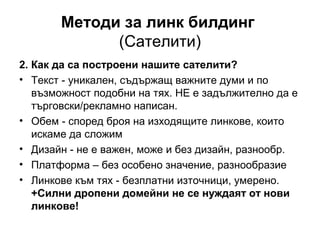 Методи за линк билдинг
(Сателити)
2. Как да са построени нашите сателити?
• Текст - уникален, съдържащ важните думи и по
възможност подобни на тях. НЕ е задължително да е
търговски/рекламно написан.
• Обем - според броя на изходящите линкове, които
искаме да сложим
• Дизайн - не е важен, може и без дизайн, разнообр.
• Платформа – без особено значение, разнообразие
• Линкове към тях - безплатни източници, умерено.
+Силни дропени домейни не се нуждаят от нови
линкове!
 