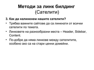 Методи за линк билдинг
(Сателити)
3. Как да налинкнем нашите сателити?
• Трябва важните сайтове да са линкнати от всички
сателити по темата.
• Линковете на разнообразни места – Header, Sidebar,
Content.
• По-добре да няма линкове между сателитите,
особено ако са на стари ценни домейни.
 