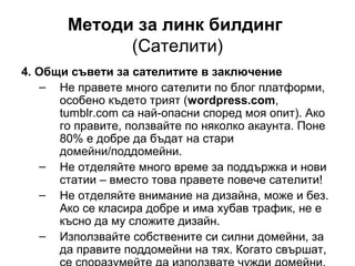 Методи за линк билдинг
(Сателити)
4. Общи съвети за сателитите в заключение
– Не правете много сателити по блог платформи,
особено където трият (wordpress.com,
tumblr.com са най-опасни според моя опит). Ако
го правите, ползвайте по няколко акаунта. Поне
80% е добре да бъдат на стари
домейни/поддомейни.
– Не отделяйте много време за поддържка и нови
статии – вместо това правете повече сателити!
– Не отделяйте внимание на дизайна, може и без.
Ако се класира добре и има хубав трафик, не е
късно да му сложите дизайн.
– Използвайте собствените си силни домейни, за
да правите поддомейни на тях. Когато свършат,
 
