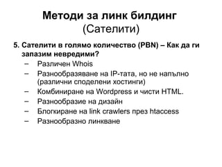 Методи за линк билдинг
(Сателити)
5. Сателити в голямо количество (PBN) – Как да ги
запазим невредими?
– Различен Whois
– Разнообразяване на IP-тата, но не напълно
(различни споделени хостинги)
– Комбиниране на Wordpress и чисти HTML.
– Разнообразие на дизайн
– Блогкиране на link crawlers през htaccess
– Разнообразно линкване
 