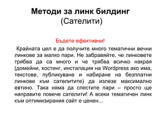 Методи за линк билдинг
(Сателити)
Бъдете ефективни!
Крайната цел е да получите много тематични вечни
линкове за малко пари. Не забравяйте, че линковете
трябва да са много и че трябва всичко накрая
(домейни, хостинг, инсталация на Wordpress ако има,
текстове, публикуване и набиране на безплатни
линкове към сателитите) да излезе максимално
евтино. Така няма да спестите пари – просто ще
направите повече сателити! А всеки тематичен линк
към оптимизирания сайт е ценен...
 
