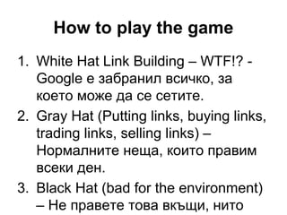How to play the game
1. White Hat Link Building – WTF!? -
Google е забранил всичко, за
което може да се сетите.
2. Gray Hat (Putting links, buying links,
trading links, selling links) –
Нормалните неща, които правим
всеки ден.
3. Black Hat (bad for the environment)
– Не правете това вкъщи, нито
 