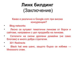 Линк билдинг
(Заключение)
Какво е различно в Google.com при висока
конкуренция?

Blog networks

Лесно се купуват тематични линкове от борси и
сайтове, направени с цел продажба на линкове.

Сателити на силни дропени домейни (не само
блогове) е много добра стратегия.

301 Redirects

Black hat има шанс, защото бързо се избива →
Мноооого спам.
 