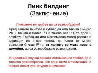 Линк билдинг
(Заключение)
Линковете ви трябва да са разнообразни!
Сред вашите линкове е хубаво да има такива с много
PR и такива с малко PR и такива без PR, та дори и
nofollow. Трябва да има максимално много различни
вариации на анкор текста, да идват от много
различни C-клас IP-та, от колкото се може повече
домейни, да са разнообразно разположени.
В идеалния случай вашата оптимизация трябва да е
толкова разнообразна, все едно няма оптимизация, а
просто голям куп натурални линкове!
 