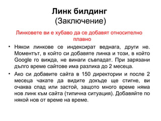Линк билдинг
(Заключение)
Линковете ви е хубаво да се добавят относително
плавно
• Някои линкове се индексират веднага, други не.
Моментът, в който си добавяте линка и този, в който
Googlе го вижда, не винаги съвпадат. При зарязани
дълго време сайтове има разлика до 2 месеца.
• Ако си добавите сайта в 150 директории и после 2
месеца чакате да видите докъде ще стигне, ви
очаква спад или застой, защото много време няма
нов линк към сайта (типична ситуация). Добавяйте по
някой нов от време на време.
 